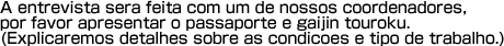A entrevista sera feita com um de nossos coordenadores,por favor apresentar o passaporte e gaijin touroku.(Explicaremos detalhes sobre as condicoes e tipo de trabalho). 