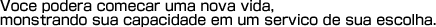 Voce podera comecar uma nova vida,mostrando sua capacidade em um servico de sua escolha.